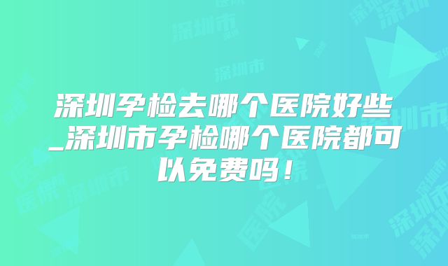 深圳孕检去哪个医院好些_深圳市孕检哪个医院都可以免费吗!