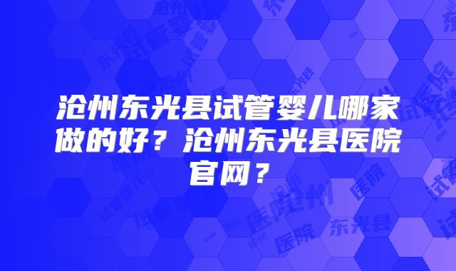 沧州东光县试管婴儿哪家做的好？沧州东光县医院官网？