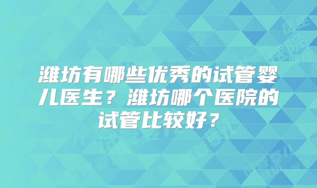 潍坊有哪些优秀的试管婴儿医生?潍坊哪个医院的试管比较好?