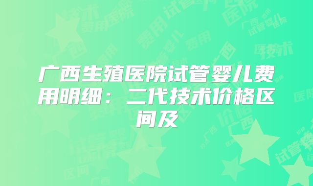 广西生殖医院试管婴儿费用明细：二代技术价格区间及