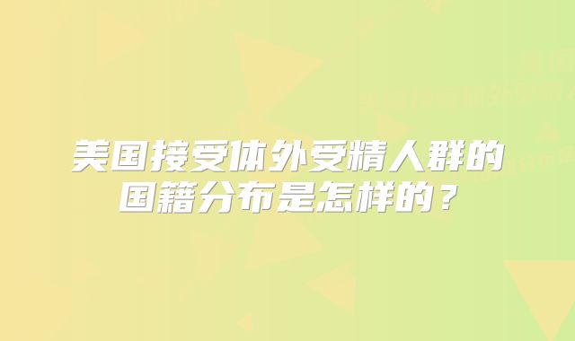 美国接受体外受精人群的国籍分布是怎样的?