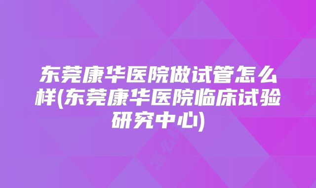 东莞康华医院做试管怎么样(东莞康华医院临床试验研究中心)
