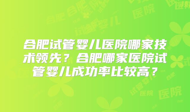 合肥试管婴儿医院哪家技术领先？合肥哪家医院试管婴儿成功率比较高？