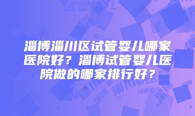 淄博淄川区试管婴儿哪家医院好？淄博试管婴儿医院做的哪家排行好？