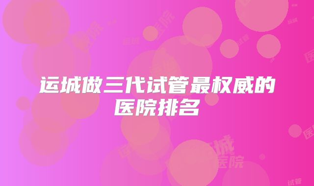 运城做三代试管最权威的医院排名