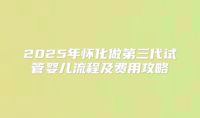 2025年怀化做第三代试管婴儿流程及费用攻略