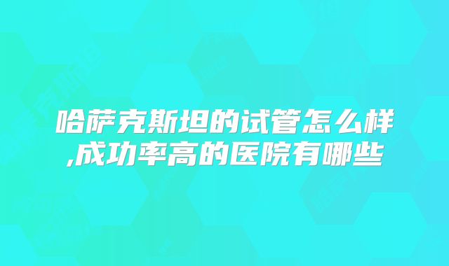 哈萨克斯坦的试管怎么样,成功率高的医院有哪些