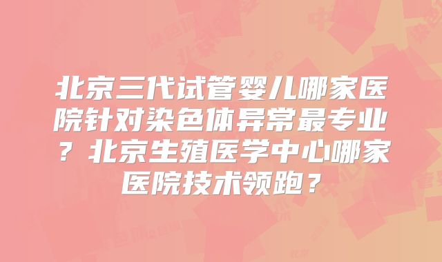 北京三代试管婴儿哪家医院针对染色体异常最专业？北京生殖医学中心哪家医院技术领跑？