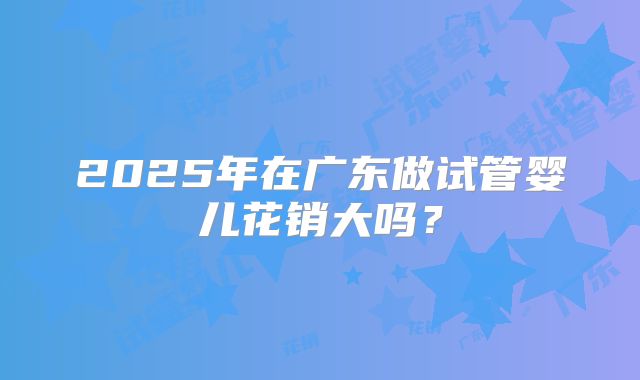 2025年在广东做试管婴儿花销大吗？