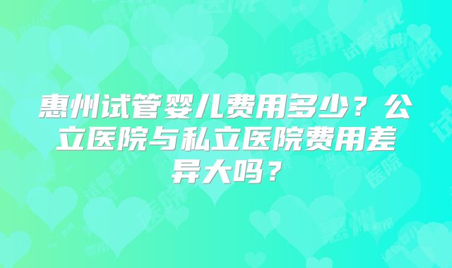 惠州试管婴儿费用多少？公立医院与私立医院费用差异大吗？