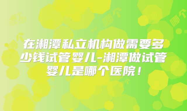 在湘潭私立机构做需要多少钱试管婴儿-湘潭做试管婴儿是哪个医院！