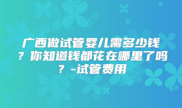 广西做试管婴儿需多少钱？你知道钱都花在哪里了吗？-试管费用