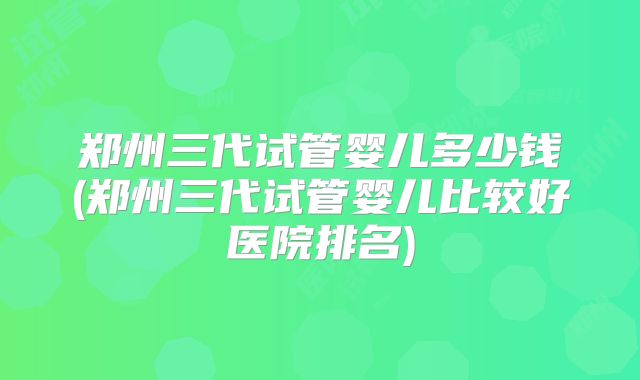 郑州三代试管婴儿多少钱(郑州三代试管婴儿比较好医院排名)