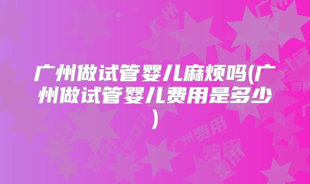 广州做试管婴儿麻烦吗(广州做试管婴儿费用是多少)