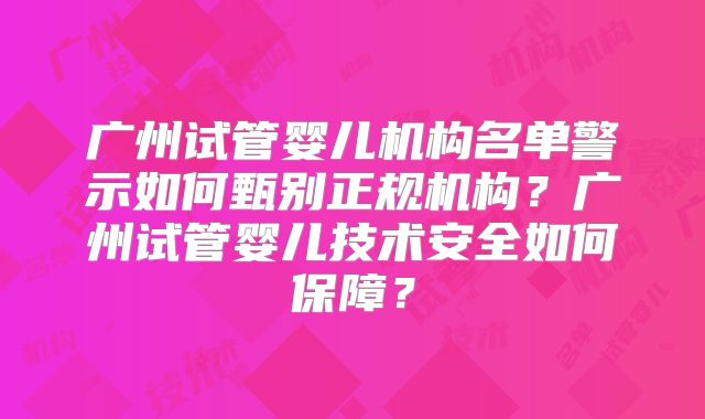 广州试管婴儿机构名单警示如何甄别正规机构？广州试管婴儿技术安全如何保障？