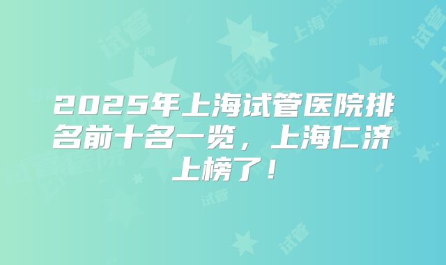 2025年上海试管医院排名前十名一览，上海仁济上榜了！
