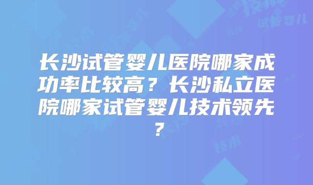 长沙试管婴儿医院哪家成功率比较高？长沙私立医院哪家试管婴儿技术领先？