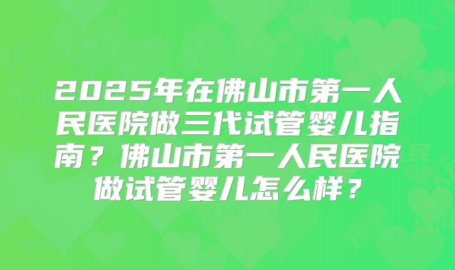 2025年在佛山市第一人民医院做三代试管婴儿指南？佛山市第一人民医院做试管婴儿怎么样？