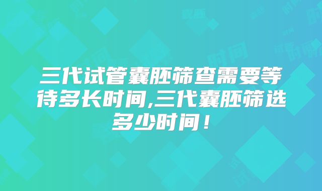 三代试管囊胚筛查需要等待多长时间,三代囊胚筛选多少时间！