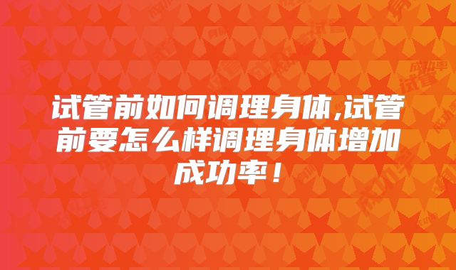 试管前如何调理身体,试管前要怎么样调理身体增加成功率！