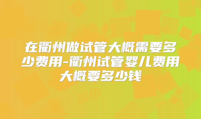 在衢州做试管大概需要多少费用-衢州试管婴儿费用大概要多少钱