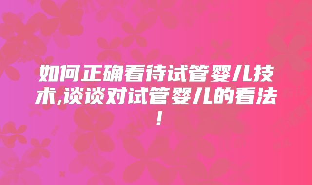 如何正确看待试管婴儿技术,谈谈对试管婴儿的看法!