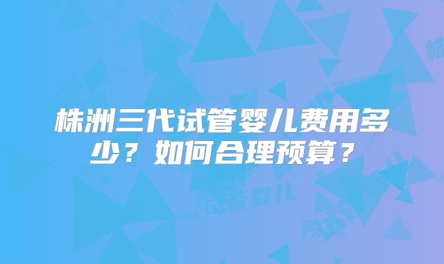 株洲三代试管婴儿费用多少？如何合理预算？