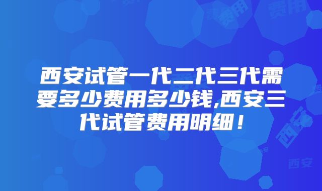 西安试管一代二代三代需要多少费用多少钱,西安三代试管费用明细!