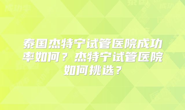 泰国杰特宁试管医院成功率如何？杰特宁试管医院如何挑选？