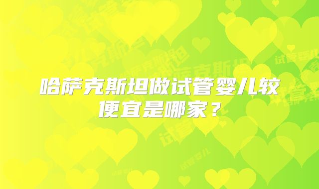 哈萨克斯坦做试管婴儿较便宜是哪家？