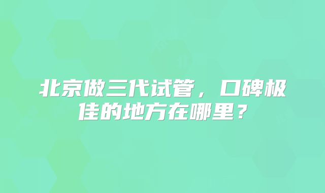 北京做三代试管，口碑极佳的地方在哪里？