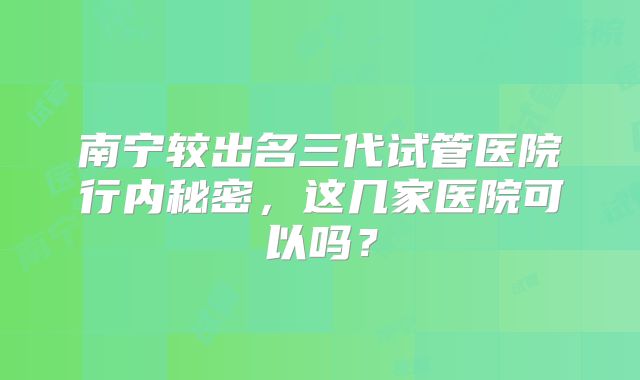 南宁较出名三代试管医院行内秘密，这几家医院可以吗？