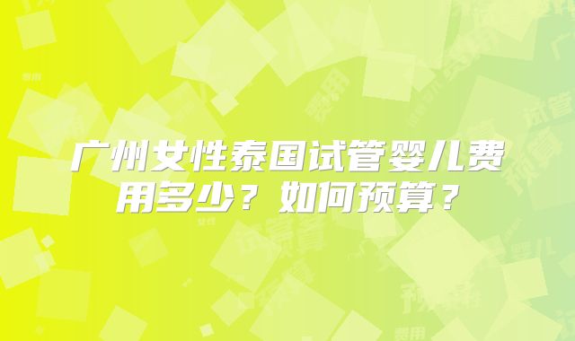 广州女性泰国试管婴儿费用多少?如何预算?