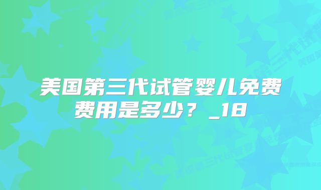 美国第三代试管婴儿免费费用是多少？_18