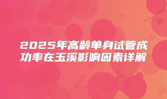 2025年高龄单身试管成功率在玉溪影响因素详解