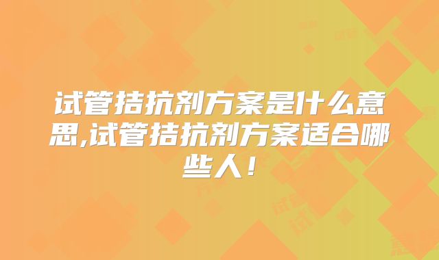 试管拮抗剂方案是什么意思,试管拮抗剂方案适合哪些人！