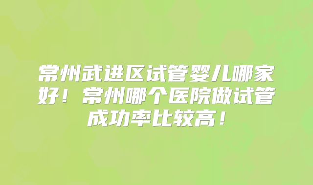 常州武进区试管婴儿哪家好！常州哪个医院做试管成功率比较高！