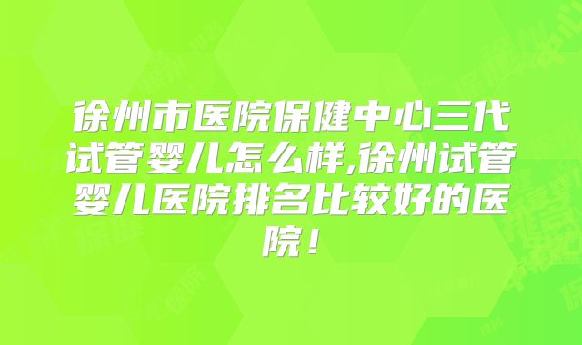 徐州市医院保健中心三代试管婴儿怎么样,徐州试管婴儿医院排名比较好的医院！