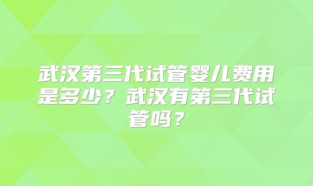 武汉第三代试管婴儿费用是多少？武汉有第三代试管吗？