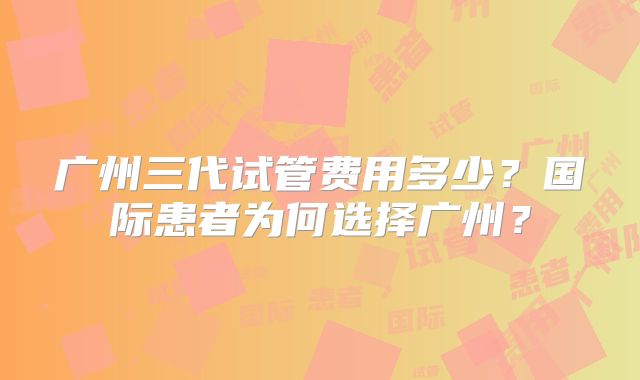 广州三代试管费用多少？国际患者为何选择广州？