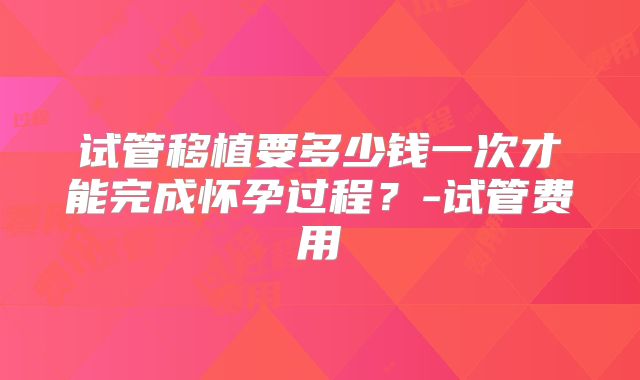 试管移植要多少钱一次才能完成怀孕过程？-试管费用