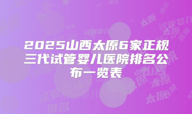 2025山西太原6家正规三代试管婴儿医院排名公布一览表