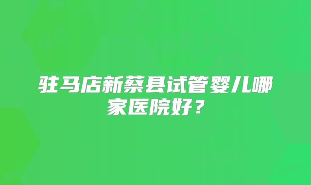 驻马店新蔡县试管婴儿哪家医院好？