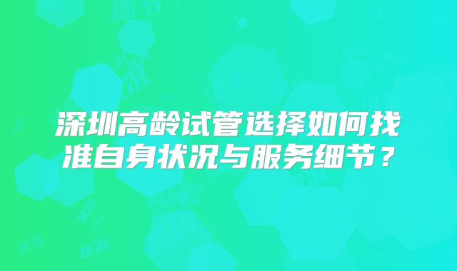 深圳高龄试管选择如何找准自身状况与服务细节？