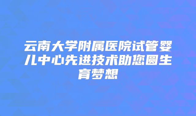 云南大学附属医院试管婴儿中心先进技术助您圆生育梦想