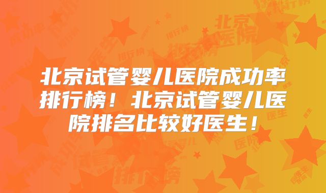 北京试管婴儿医院成功率排行榜！北京试管婴儿医院排名比较好医生！