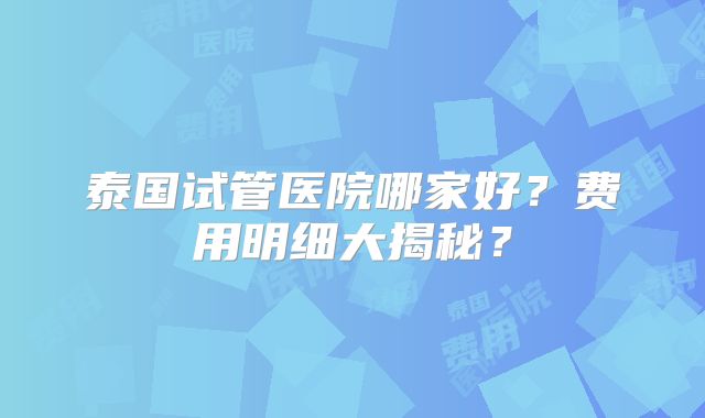 泰国试管医院哪家好？费用明细大揭秘？