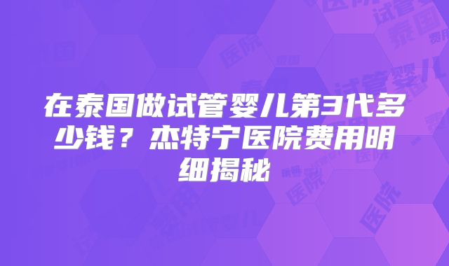 在泰国做试管婴儿第3代多少钱？杰特宁医院费用明细揭秘