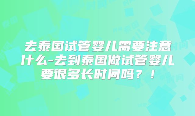去泰国试管婴儿需要注意什么-去到泰国做试管婴儿要很多长时间吗？！