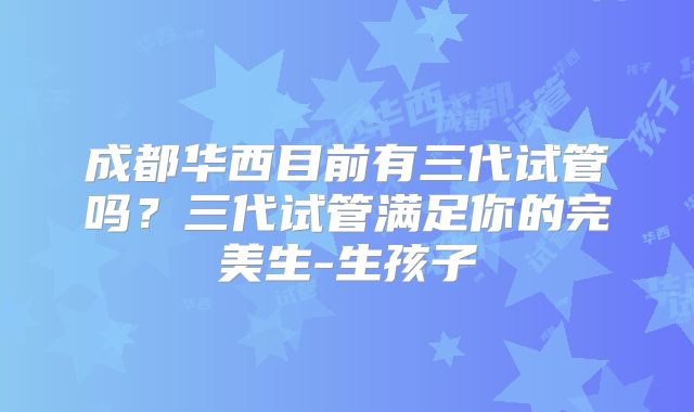 成都华西目前有三代试管吗？三代试管满足你的完美生-生孩子